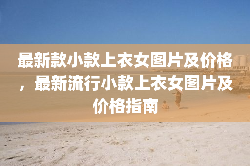 最新(xin)欵(kuan)小(xiao)欵(kuan)上衣(yi)女圖片(pian)及價(jia)格，最新流行小欵(kuan)上(shang)衣(yi)女圖片(pian)及價格(ge)指南