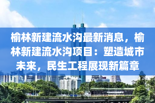 榆林新(xin)建(jian)流水(shui)溝最(zui)新消息(xi)，榆(yu)林新(xin)建(jian)流水(shui)溝(gou)項(xiang)目：塑造(zao)城(cheng)市(shi)未(wei)來(lai)，民(min)生工程(cheng)展現(xian)新篇(pian)章