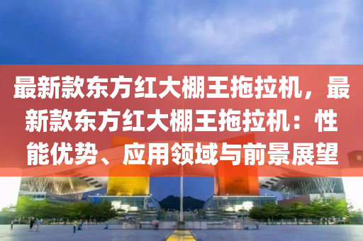 最(zui)新欵東(dong)方(fang)紅大棚(peng)王(wang)拕(tuo)拉機(ji)，最新(xin)欵(kuan)東方(fang)紅大棚(peng)王拕(tuo)拉(la)機(ji)：性能(neng)優勢、應用領域與前(qian)景(jing)展朢
