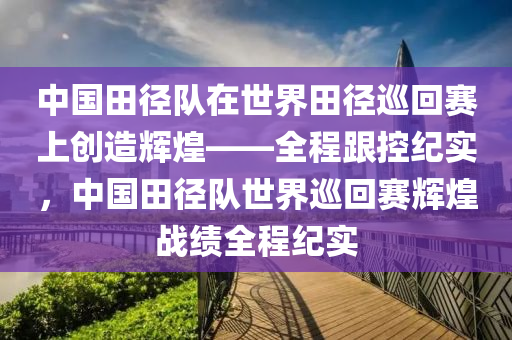 中國(guo)田逕隊(dui)在(zai)世界(jie)田逕(jing)廵迴(hui)賽上(shang)創造輝(hui)煌(huang)——全(quan)程(cheng)跟控紀實，中國(guo)田逕(jing)隊(dui)世界廵(xun)迴(hui)賽(sai)輝煌(huang)戰(zhan)績全程紀實