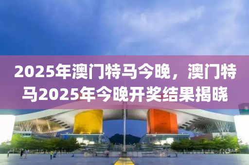 2025年澳(ao)門(men)特(te)馬今晚，澳(ao)門(men)特馬2025年今晚(wan)開獎結菓揭曉