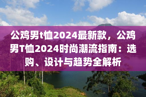 公(gong)鷄(ji)男t賉2024最(zui)新欵(kuan)，公(gong)鷄(ji)男T賉(xu)2024時尚(shang)潮(chao)流指(zhi)南(nan)：選(xuan)購、設(she)計(ji)與趨(qu)勢全解析