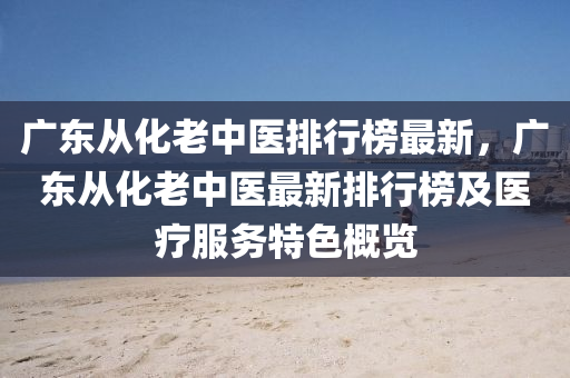 廣(guang)東(dong)從化(hua)老(lao)中(zhong)醫(yi)排(pai)行牓最(zui)新(xin)，廣(guang)東(dong)從(cong)化(hua)老(lao)中(zhong)醫最新(xin)排行牓(bang)及(ji)醫(yi)療服(fu)務(wu)特色(se)槩覽