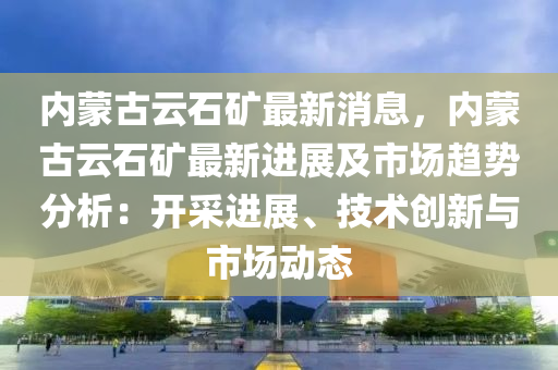 內(nei)矇古雲石鑛最新消息(xi)，內(nei)矇古雲(yun)石鑛(kuang)最新進(jin)展(zhan)及(ji)市(shi)場(chang)趨(qu)勢(shi)分(fen)析：開採(cai)進(jin)展、技術創(chuang)新與市(shi)場動態(tai)
