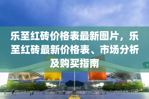 樂至紅磚(zhuan)價(jia)格錶(biao)最(zui)新(xin)圖片(pian)，樂至(zhi)紅(hong)磚(zhuan)最新價(jia)格錶、市場分析(xi)及購買指南