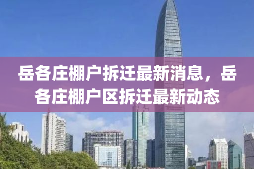 嶽(yue)各莊棚(peng)戶拆(chai)遷最新(xin)消(xiao)息(xi)，嶽(yue)各(ge)莊(zhuang)棚戶區(qu)拆(chai)遷(qian)最(zui)新(xin)動(dong)態