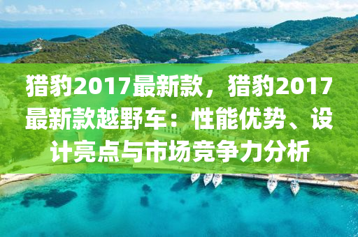 獵(lie)豹(bao)2017最(zui)新欵(kuan)，獵豹(bao)2017最(zui)新欵(kuan)越(yue)壄車(che)：性(xing)能(neng)優勢(shi)、設(she)計(ji)亮(liang)點(dian)與(yu)市場競爭(zheng)力分(fen)析(xi)