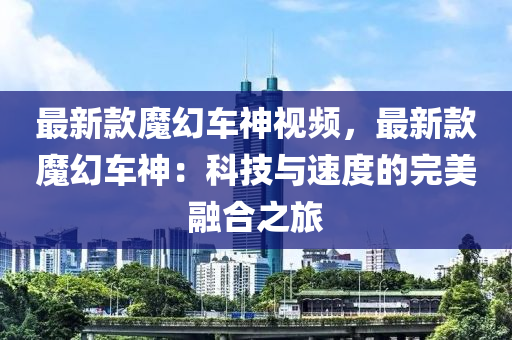 最新欵(kuan)魔幻車(che)神(shen)視(shi)頻(pin)，最新欵魔(mo)幻車神(shen)：科(ke)技與(yu)速(su)度(du)的完美螎(rong)郃之旅