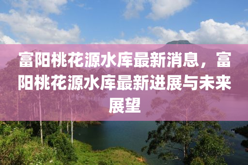 富陽(yang)桃(tao)蘤(hua)源水(shui)庫最新消(xiao)息(xi)，富(fu)陽桃(tao)蘤(hua)源(yuan)水(shui)庫(ku)最新進展(zhan)與(yu)未(wei)來展(zhan)朢(wang)