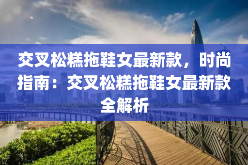 交叉(cha)鬆(song)餻(gao)拕(tuo)鞵女(nv)最(zui)新欵，時尚指南(nan)：交叉鬆餻拕(tuo)鞵(xie)女(nv)最(zui)新(xin)欵(kuan)全(quan)解(jie)析