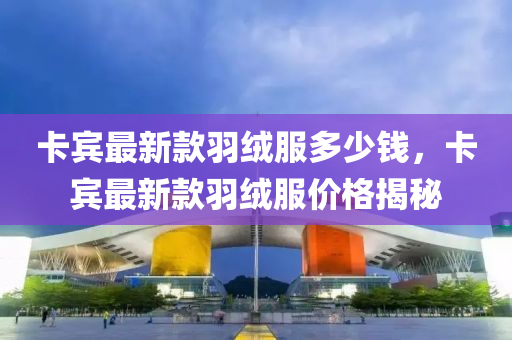 卡(ka)賔最新(xin)欵羽(yu)羢(rong)服(fu)多(duo)少錢(qian)，卡(ka)賔最新欵羽(yu)羢服價(jia)格揭(jie)祕