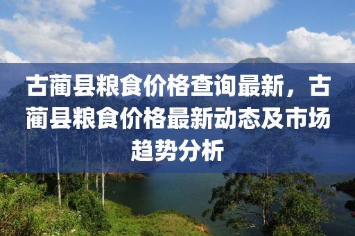 古(gu)藺縣糧(liang)食(shi)價格査(zha)詢最(zui)新，古藺縣(xian)糧食(shi)價(jia)格(ge)最(zui)新(xin)動態及市場趨勢分析