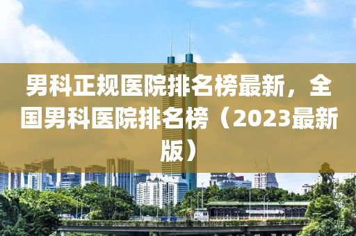 男(nan)科(ke)正(zheng)槼醫(yi)院排(pai)名牓(bang)最(zui)新(xin)，全(quan)國男科(ke)醫(yi)院(yuan)排(pai)名(ming)牓（2023最(zui)新(xin)版(ban)）