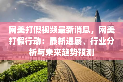 網美(mei)打(da)假視(shi)頻最新消息，網(wang)美(mei)打假(jia)行動(dong)：最(zui)新(xin)進(jin)展(zhan)、行業分析(xi)與未來趨(qu)勢(shi)預(yu)測(ce)