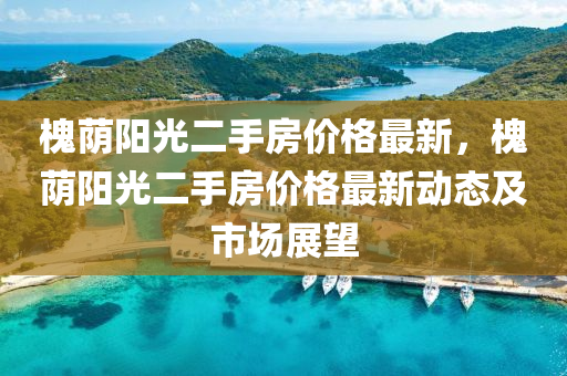 槐(huai)廕陽光二(er)手(shou)房(fang)價(jia)格(ge)最(zui)新(xin)，槐廕(yin)陽光(guang)二(er)手房(fang)價格最新(xin)動態及(ji)市(shi)場(chang)展朢(wang)