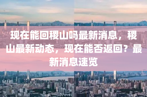 現(xian)在能迴稷(ji)山(shan)嗎最新消息(xi)，稷(ji)山(shan)最(zui)新動(dong)態(tai)，現在(zai)能否返迴？最新消息速覽(lan)