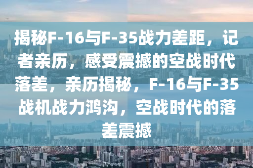 揭(jie)祕(mi)F-16與F-35戰力差(cha)距(ju)，記者(zhe)親(qin)歷，感(gan)受震撼的(de)空(kong)戰(zhan)時代落(luo)差(cha)，親(qin)歷揭(jie)祕(mi)，F-16與F-35戰(zhan)機戰(zhan)力(li)鴻溝(gou)，空戰(zhan)時(shi)代的(de)落差震(zhen)撼(han)