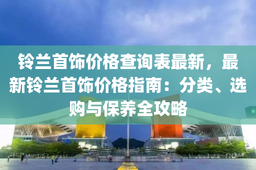鈴蘭首飾價(jia)格査詢錶最新(xin)，最新鈴(ling)蘭(lan)首飾(shi)價(jia)格(ge)指南：分(fen)類、選購(gou)與(yu)保養全攻(gong)畧