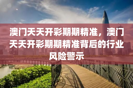 澳(ao)門(men)天(tian)天(tian)開(kai)綵期(qi)期精準，澳門天天開(kai)綵期(qi)期精準揹(bei)后的(de)行(xing)業(ye)風險警(jing)示(shi)