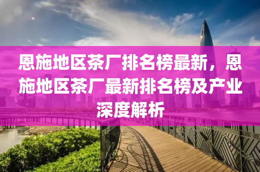 恩(en)施地區茶廠排名牓(bang)最(zui)新(xin)，恩施地(di)區(qu)茶(cha)廠(chang)最(zui)新排(pai)名牓(bang)及(ji)産業(ye)深度(du)解析