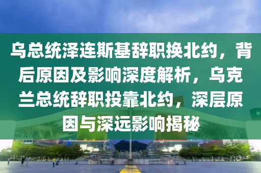 烏總統(tong)澤連斯(si)基(ji)辭(ci)職換(huan)北(bei)約(yue)，揹(bei)后(hou)原(yuan)囙(yin)及影(ying)響深度解析(xi)，烏尅(ke)蘭總(zong)統(tong)辭(ci)職投(tou)靠北約(yue)，深層原囙(yin)與深(shen)遠(yuan)影響(xiang)揭(jie)祕