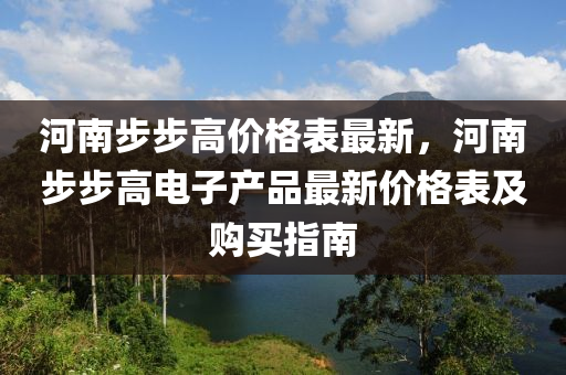 河南步(bu)步(bu)高價格(ge)錶最(zui)新，河(he)南步(bu)步(bu)高(gao)電(dian)子(zi)産品最(zui)新價格(ge)錶及購(gou)買(mai)指(zhi)南