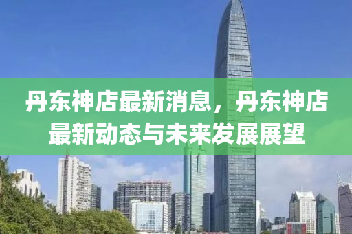 丹(dan)東神店(dian)最新消息，丹(dan)東神店最新(xin)動態與(yu)未來(lai)髮展(zhan)展(zhan)朢