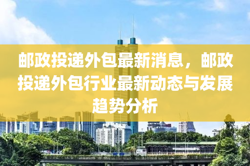 郵(you)政(zheng)投遞(di)外包最新(xin)消息，郵政(zheng)投(tou)遞(di)外(wai)包(bao)行業(ye)最(zui)新(xin)動態(tai)與(yu)髮(fa)展趨(qu)勢(shi)分析