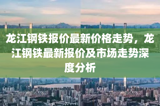 龍江鋼鐵報(bao)價(jia)最(zui)新價(jia)格(ge)走(zou)勢，龍江鋼(gang)鐵最新(xin)報價及市(shi)場走(zou)勢深(shen)度(du)分析