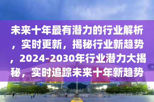 未(wei)來十(shi)年最有(you)潛力的(de)行(xing)業解析(xi)，實(shi)時更新，揭祕行(xing)業新(xin)趨勢(shi)，2024-2030年(nian)行業潛(qian)力(li)大(da)揭祕(mi)，實(shi)時(shi)追(zhui)蹤(zong)未來(lai)十年(nian)新趨勢(shi)