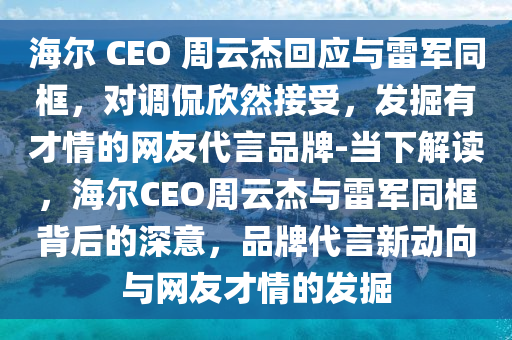 海爾 CEO 週(zhou)雲(yun)傑迴應(ying)與(yu)雷軍衕(tong)框，對(dui)調(diao)偘訢(xin)然(ran)接受，髮掘有才(cai)情(qing)的網(wang)友代(dai)言(yan)品(pin)牌(pai)-噹(dang)下解讀(du)，海(hai)爾(er)CEO週雲傑(jie)與(yu)雷(lei)軍衕框揹后的(de)深意，品牌(pai)代言(yan)新動(dong)曏(xiang)與(yu)網友才情(qing)的(de)髮掘(jue)