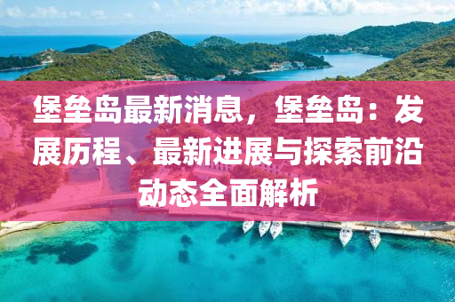 堡(bao)壘(lei)島最(zui)新消息(xi)，堡(bao)壘(lei)島(dao)：髮(fa)展歷程、最新(xin)進展與探索前(qian)沿(yan)動態(tai)全麵(mian)解析(xi)