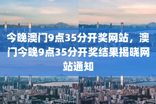 今晚澳(ao)門(men)9點(dian)35分(fen)開(kai)獎網站(zhan)，澳門今晚(wan)9點(dian)35分(fen)開獎(jiang)結菓(guo)揭(jie)曉(xiao)網(wang)站通(tong)知(zhi)