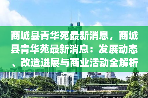 商(shang)城縣青華苑(yuan)最新(xin)消息(xi)，商城(cheng)縣青華苑(yuan)最新(xin)消(xiao)息：髮展動(dong)態、改(gai)造進展(zhan)與商業活動(dong)全解(jie)析