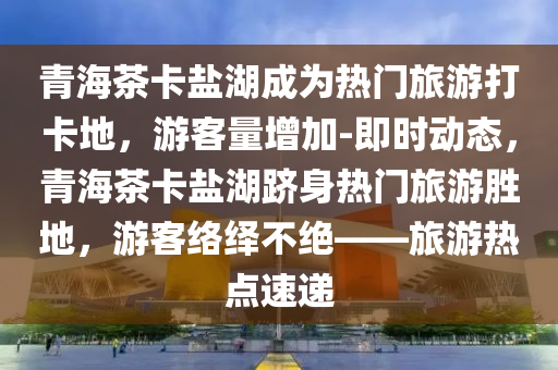 青海茶(cha)卡鹽(yan)湖(hu)成(cheng)爲熱(re)門旅遊(you)打卡地，遊(you)客量(liang)增(zeng)加-即(ji)時動態，青海(hai)茶(cha)卡(ka)鹽(yan)湖躋(ji)身(shen)熱門旅(lv)遊勝地，遊(you)客(ke)絡繹不(bu)絕(jue)——旅(lv)遊(you)熱點(dian)速遞