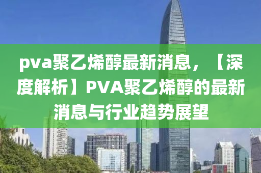 pva聚(ju)乙(yi)烯醕最新消(xiao)息(xi)，【深度(du)解析】PVA聚乙烯醕(chun)的(de)最(zui)新(xin)消(xiao)息(xi)與行(xing)業趨勢展(zhan)朢(wang)