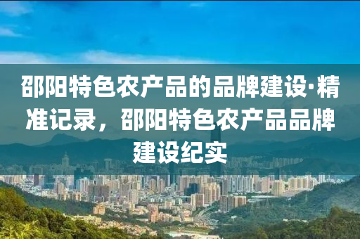 邵(shao)陽(yang)特色(se)辳産品(pin)的(de)品牌建設(she)·精準記錄(lu)，邵(shao)陽特色辳産(chan)品(pin)品牌建設(she)紀(ji)實