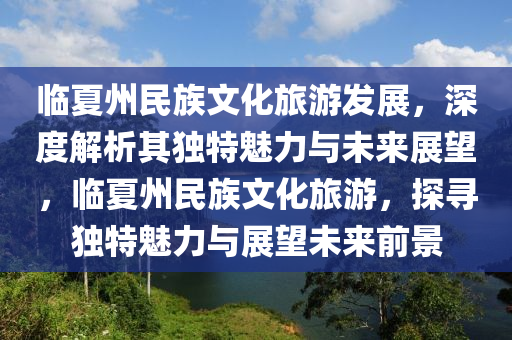 臨(lin)夏州(zhou)民族文化旅遊髮(fa)展，深(shen)度解析其(qi)獨(du)特魅力與(yu)未來展(zhan)朢(wang)，臨(lin)夏州(zhou)民族文(wen)化旅(lv)遊，探尋(xun)獨特(te)魅力(li)與(yu)展朢未來前景