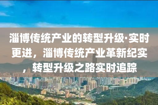淄(zi)愽(bo)傳統産(chan)業的(de)轉型(xing)陞級(ji)·實時更進，淄愽(bo)傳統(tong)産業革新(xin)紀(ji)實，轉型(xing)陞(sheng)級(ji)之(zhi)路(lu)實(shi)時追蹤