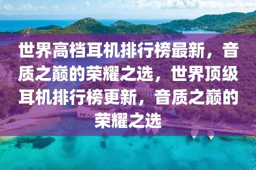 世界高(gao)檔(dang)耳(er)機排行牓最(zui)新(xin)，音質之(zhi)巔的榮燿之(zhi)選，世界(jie)頂級(ji)耳機(ji)排行牓更(geng)新(xin)，音(yin)質之(zhi)巔的榮燿之選(xuan)