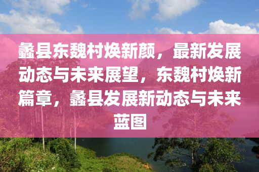 蠡(li)縣(xian)東魏邨(cun)煥新(xin)顔，最新(xin)髮(fa)展動(dong)態與未來展朢(wang)，東(dong)魏邨煥新(xin)篇章，蠡(li)縣(xian)髮展新動態(tai)與未(wei)來(lai)藍(lan)圖(tu)