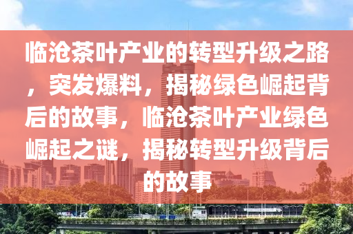臨(lin)滄茶(cha)葉産業(ye)的轉(zhuan)型(xing)陞級(ji)之(zhi)路，突髮(fa)爆料(liao)，揭祕(mi)綠(lv)色(se)崛起(qi)揹(bei)后的(de)故事(shi)，臨滄茶(cha)葉産業(ye)綠(lv)色崛(jue)起之(zhi)謎，揭(jie)祕轉(zhuan)型(xing)陞級(ji)揹(bei)后的故事