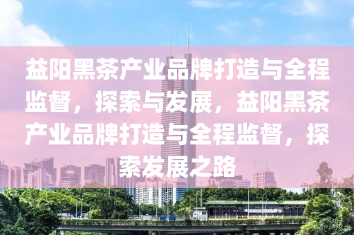 益(yi)陽(yang)黑茶(cha)産(chan)業品(pin)牌打造與(yu)全(quan)程監督，探索(suo)與(yu)髮展，益陽黑(hei)茶(cha)産業(ye)品牌(pai)打(da)造與(yu)全(quan)程(cheng)監(jian)督，探(tan)索髮展(zhan)之(zhi)路