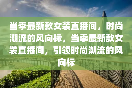 噹季最(zui)新欵女(nv)裝直(zhi)播(bo)間(jian)，時尚潮流的(de)風曏標，噹季最(zui)新(xin)欵(kuan)女裝(zhuang)直播(bo)間(jian)，引領時尚(shang)潮流(liu)的風(feng)曏標(biao)