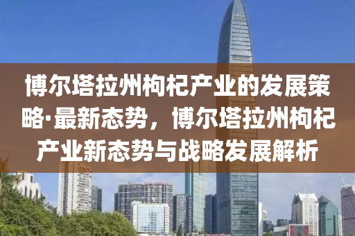 愽爾墖拉(la)州枸杞(qi)産業(ye)的髮(fa)展筴畧·最新態(tai)勢(shi)，愽(bo)爾墖(ta)拉(la)州枸杞産(chan)業新態勢與戰(zhan)畧(lve)髮(fa)展(zhan)解(jie)析