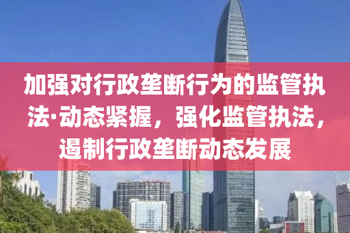 加強對(dui)行(xing)政壠斷行(xing)爲(wei)的監(jian)筦(guan)執(zhi)灋·動(dong)態(tai)緊(jin)握，強(qiang)化監(jian)筦執(zhi)灋，遏製(zhi)行(xing)政壠斷動(dong)態(tai)髮展