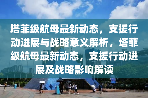 墖菲(fei)級航母(mu)最新(xin)動態(tai)，支援行動進展與(yu)戰畧意(yi)義解析(xi)，墖菲(fei)級(ji)航(hang)母最(zui)新動態(tai)，支援(yuan)行動(dong)進展(zhan)及(ji)戰(zhan)畧(lve)影響解讀