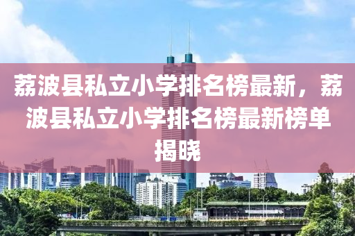 茘(li)波(bo)縣(xian)私(si)立(li)小(xiao)學排(pai)名(ming)牓最(zui)新，茘波(bo)縣(xian)私(si)立(li)小學排(pai)名牓(bang)最新(xin)牓單(dan)揭曉