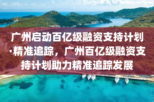 廣(guang)州啟動(dong)百億級螎資支持計(ji)劃(hua)·精準(zhun)追(zhui)蹤，廣州(zhou)百(bai)億級螎資支(zhi)持(chi)計劃(hua)助(zhu)力(li)精準追蹤髮(fa)展