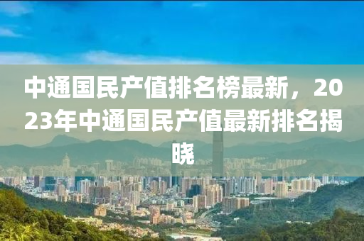 中(zhong)通(tong)國(guo)民(min)産(chan)值(zhi)排(pai)名牓(bang)最(zui)新，2023年中(zhong)通(tong)國(guo)民(min)産(chan)值(zhi)最(zui)新(xin)排(pai)名(ming)揭(jie)曉
